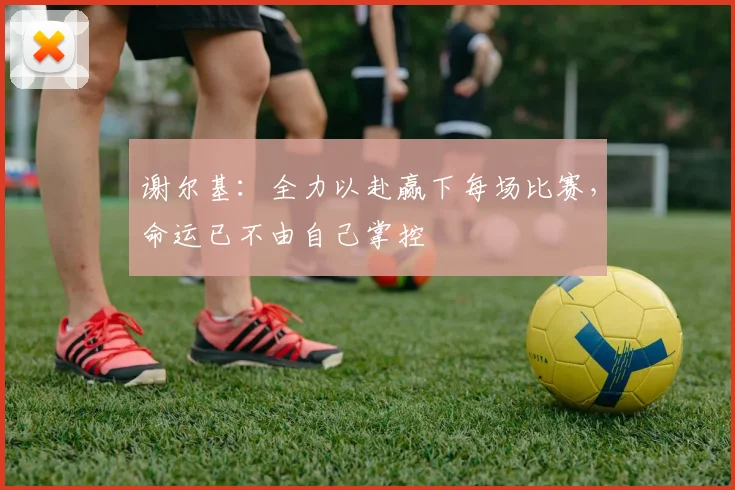 谢尔基：全力以赴赢下每场比赛，命运已不由自己掌控