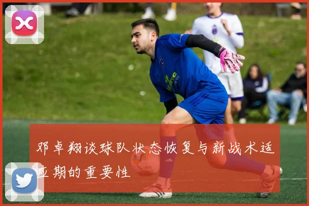 邓卓翔谈球队状态恢复与新战术适应期的重要性