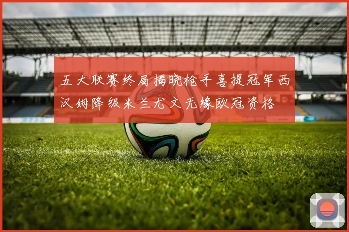 五大联赛终局揭晓枪手喜提冠军西汉姆降级米兰尤文无缘欧冠资格