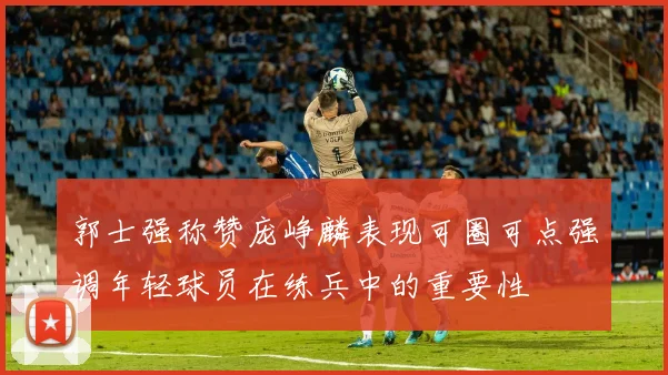 郭士强称赞庞峥麟表现可圈可点强调年轻球员在练兵中的重要性