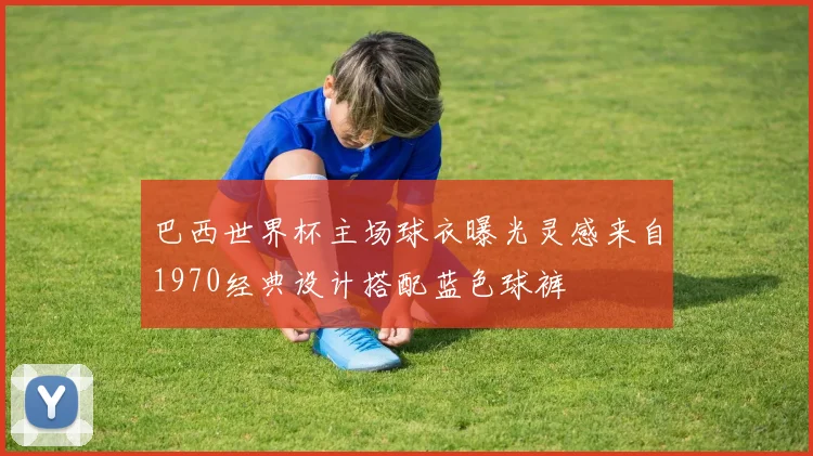 巴西世界杯主场球衣曝光灵感来自1970经典设计搭配蓝色球裤