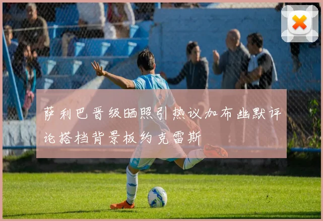 萨利巴晋级晒照引热议加布幽默评论搭档背景板约克雷斯