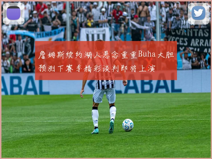 詹姆斯续约湖人悬念重重Buha大胆预测下赛季精彩谈判即将上演