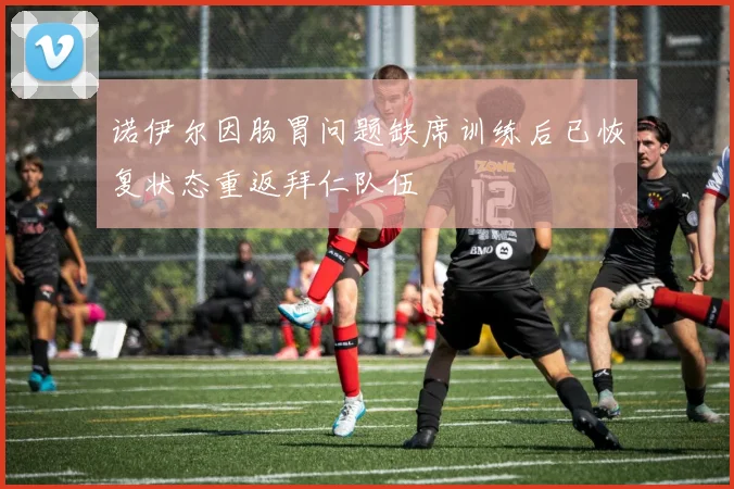 诺伊尔因肠胃问题缺席训练后已恢复状态重返拜仁队伍