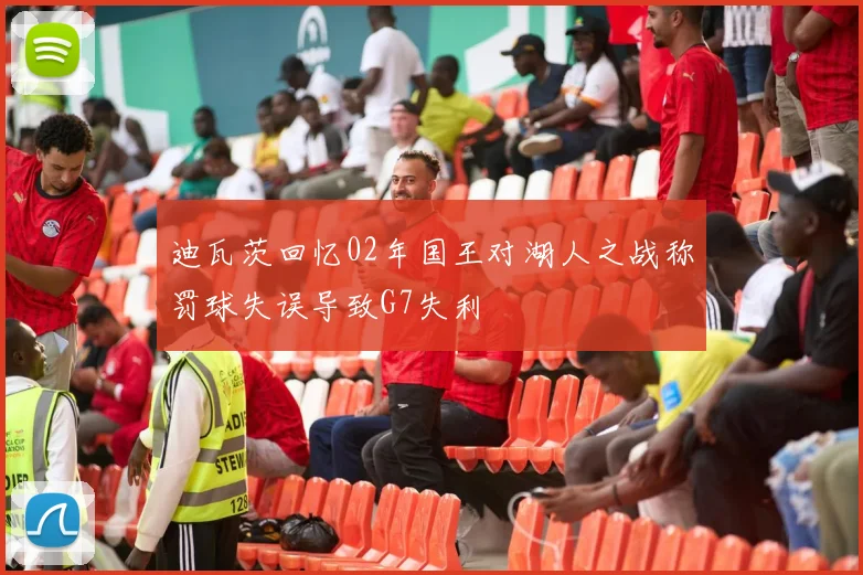 迪瓦茨回忆02年国王对湖人之战称罚球失误导致G7失利