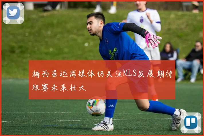 梅西虽远离媒体仍关注MLS发展期待联赛未来壮大