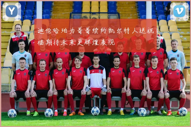 迪伦哈珀为哥哥续约凯尔特人送祝福期待未来更辉煌表现