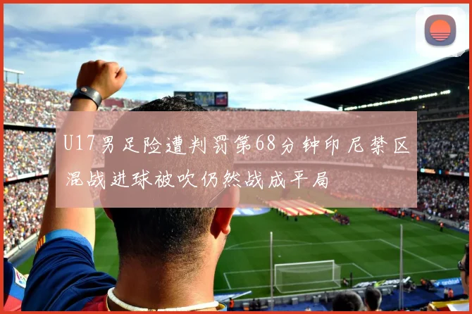 U17男足险遭判罚第68分钟印尼禁区混战进球被吹仍然战成平局