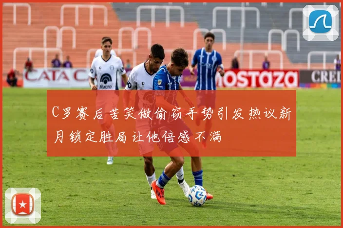 C罗赛后苦笑做偷窃手势引发热议新月锁定胜局让他倍感不满