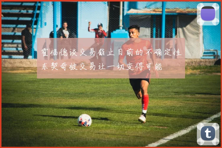 霍福德谈交易截止日前的不确定性东契奇被交易让一切变得可能