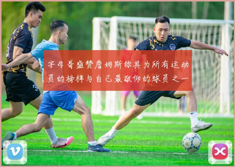 字母哥盛赞詹姆斯称其为所有运动员的榜样与自己最敬仰的球员之一