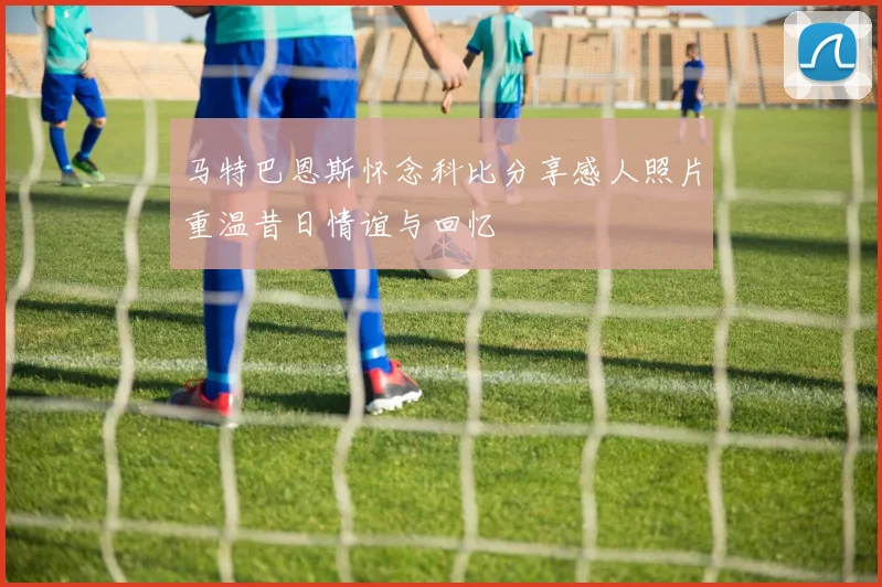 马特巴恩斯怀念科比分享感人照片重温昔日情谊与回忆