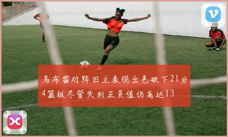 乌布雷对阵旧主表现出色砍下21分4篮板尽管失利正负值仍高达13