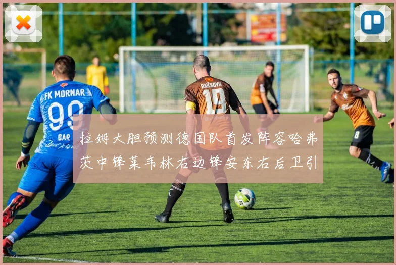 拉姆大胆预测德国队首发阵容哈弗茨中锋莱韦林右边锋安东右后卫引发热议