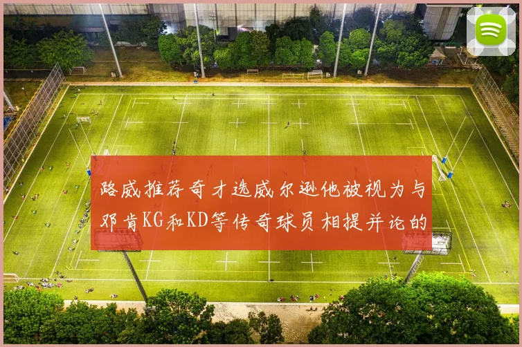 路威推荐奇才选威尔逊他被视为与邓肯KG和KD等传奇球员相提并论的未来之星